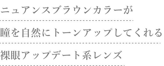 ニュアンスブラウンカラーが瞳を自然にトーンアップしてくれる裸眼アップデート系レンズ