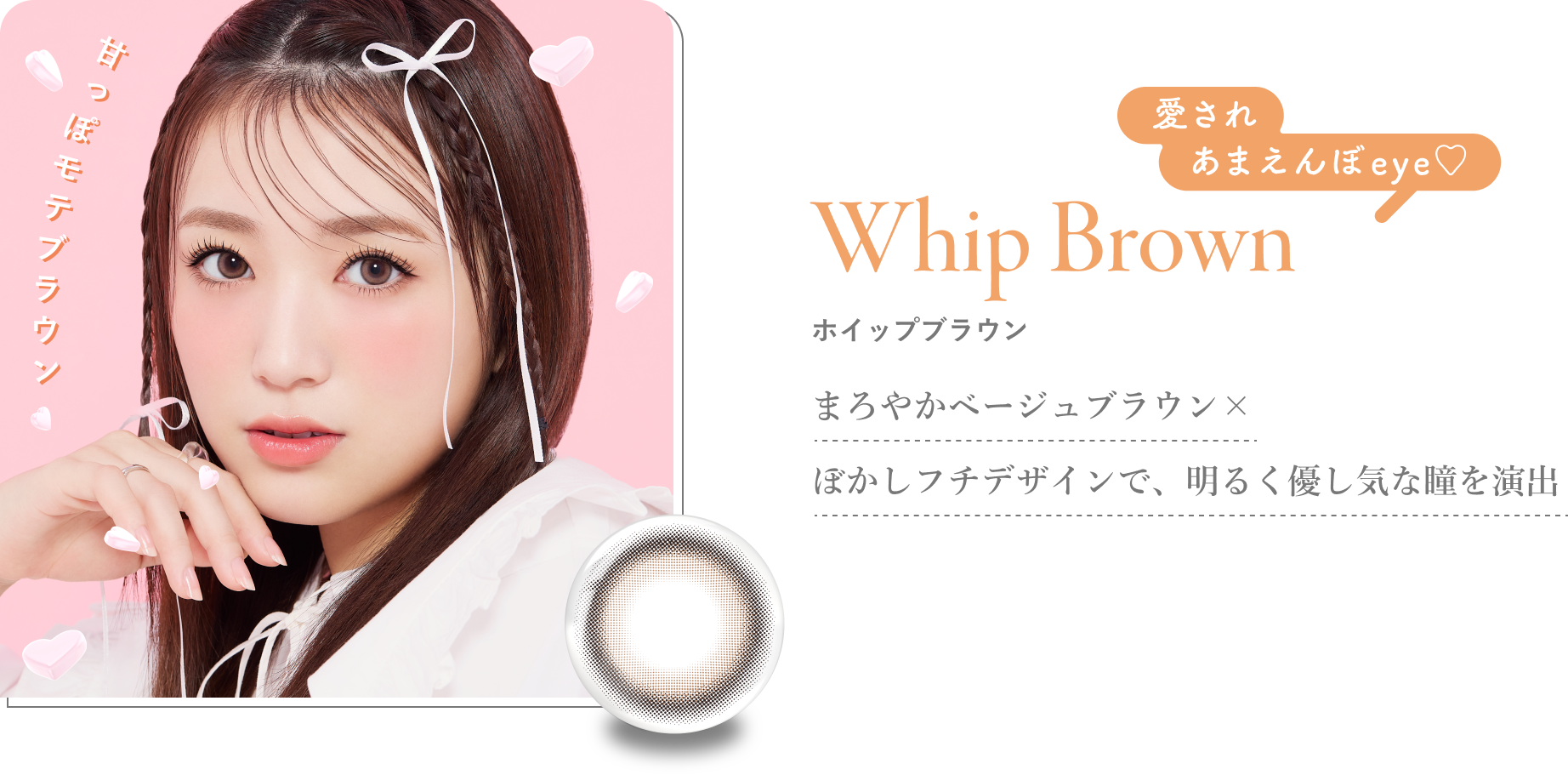 Whip Brown ホイップブラウン まろやかベージュブラウン×ぼかしフチデザインで、明るく優し気な瞳を演出